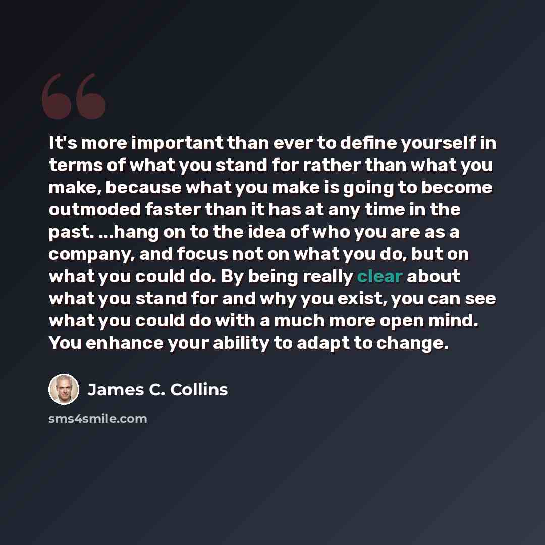 “It's more important than ever to define yourself in terms of what you stand for rather than what you make, because what you make is going to become outmoded faster than it has at any time in the past. ...hang on to the idea of who you are as a company, and focus not on what you do, but on what you…” quote by James C. Collins