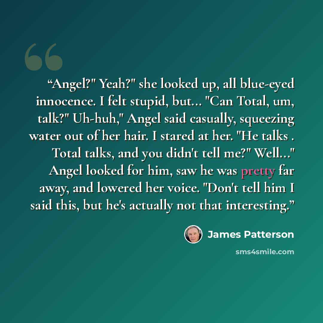“Angel?" Yeah?" she looked up, all blue-eyed innocence. I felt stupid, but... "Can Total, um, talk?" Uh-huh," Angel said casually, squeezing water out of her hair. I stared at her. "He talks . Total talks, and you didn't tell me?" Well..." Angel looked for him, saw he was pretty far away, and…” quote by James Patterson