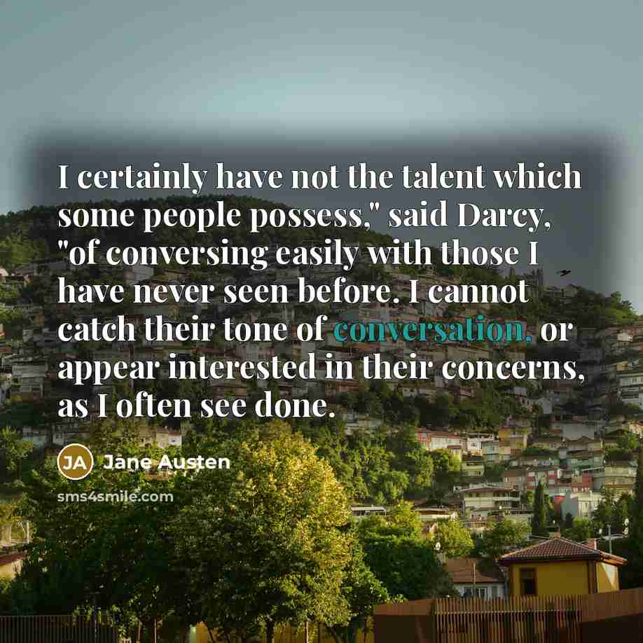 “I certainly have not the talent which some people possess," said Darcy, "of conversing easily with those I have never seen before. I cannot catch their tone of conversation, or appear interested in their concerns, as I often see done.” quote by Jane Austen