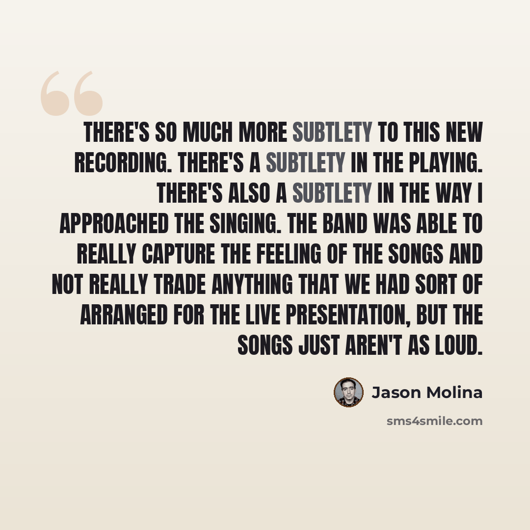 “There's so much more subtlety to this new recording. There's a subtlety in the playing. There's also a subtlety in the way I approached the singing. The band was able to really capture the feeling of the songs and not really trade anything that we had sort of arranged for the live presentation…” quote by Jason Molina