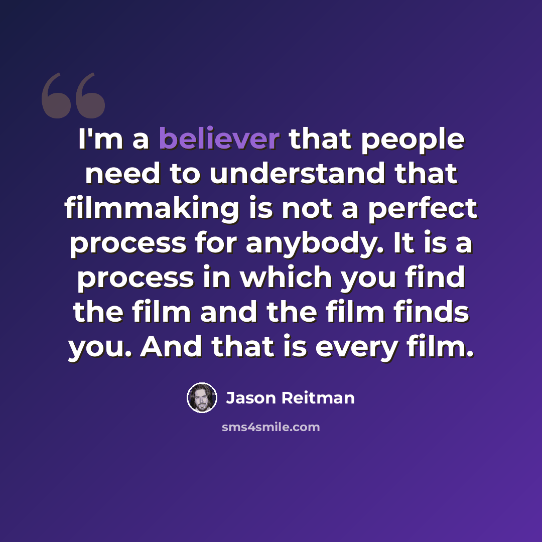 “I'm a believer that people need to understand that filmmaking is not a perfect process for anybody. It is a process in which you find the film and the film finds you. And that is every film.” quote by Jason Reitman