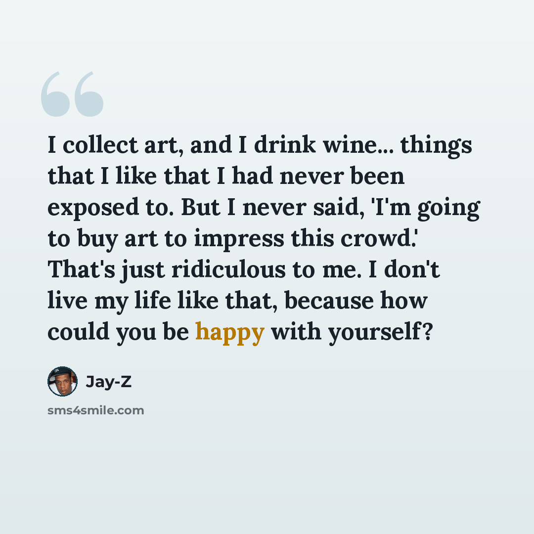 “I collect art, and I drink wine... things that I like that I had never been exposed to. But I never said, 'I'm going to buy art to impress this crowd.' That's just ridiculous to me. I don't live my life like that, because how could you be happy with yourself?” quote by Jay-Z