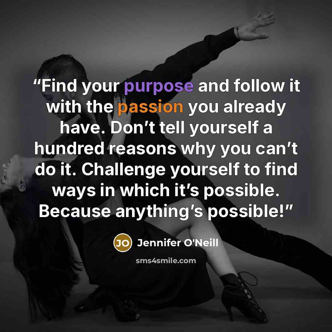 “Find your purpose and follow it with the passion you already have. Don’t tell yourself a hundred reasons why you can’t do it. Challenge yourself to find ways in which it’s possible. Because anything’s possible!” quote by Jennifer O'Neill