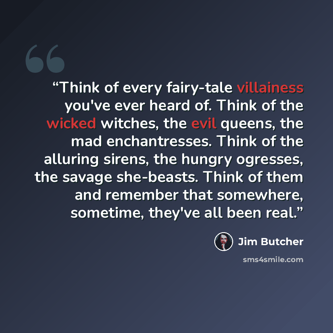 “Think of every fairy-tale villainess you've ever heard of. Think of the wicked witches, the evil queens, the mad enchantresses. Think of the alluring sirens, the hungry ogresses, the savage she-beasts. Think of them and remember that somewhere, sometime, they've all been real.” quote by Jim Butcher