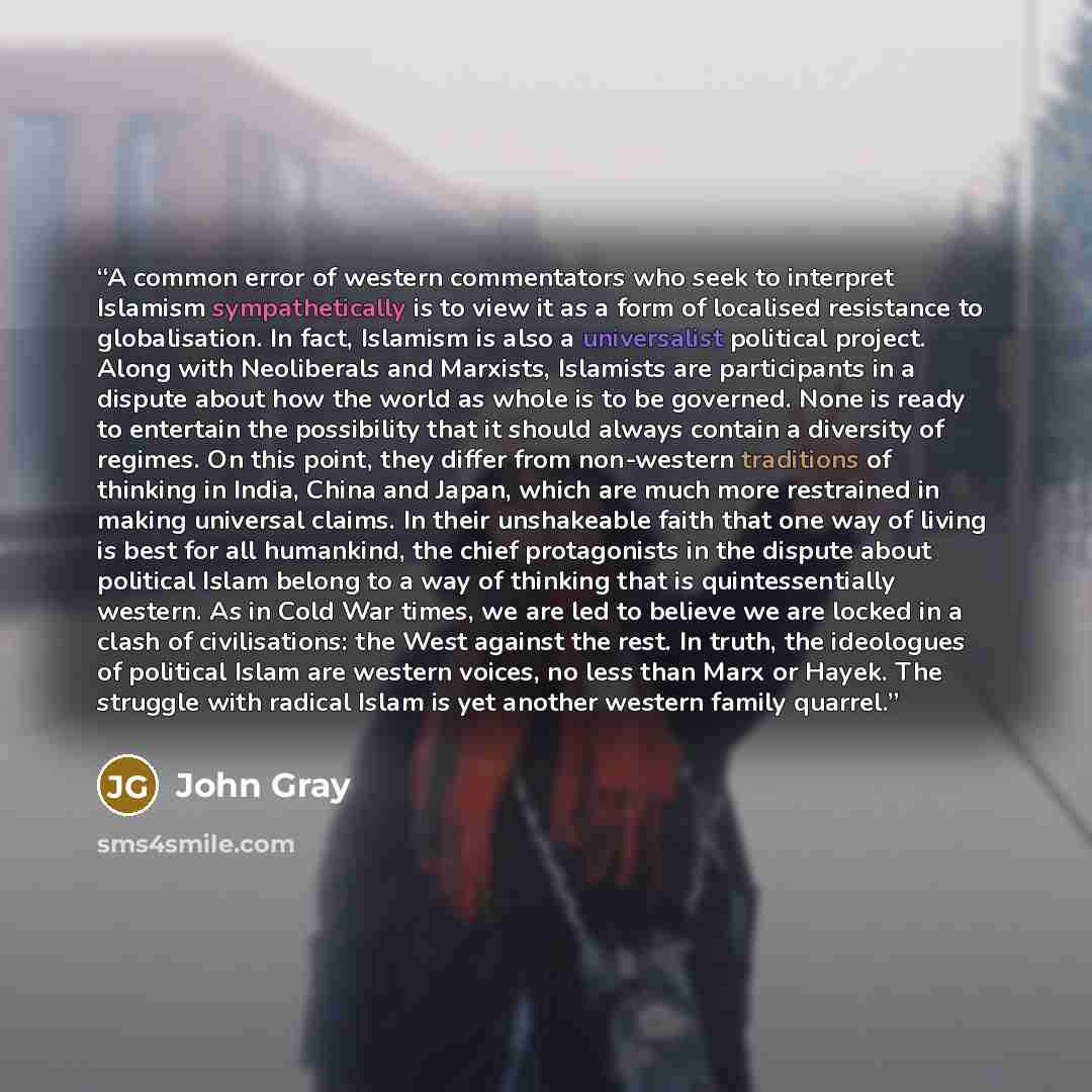 “A common error of western commentators who seek to interpret Islamism sympathetically is to view it as a form of localised resistance to globalisation. In fact, Islamism is also a universalist political project. Along with Neoliberals and Marxists, Islamists are participants in a dispute about how…” quote by John Gray