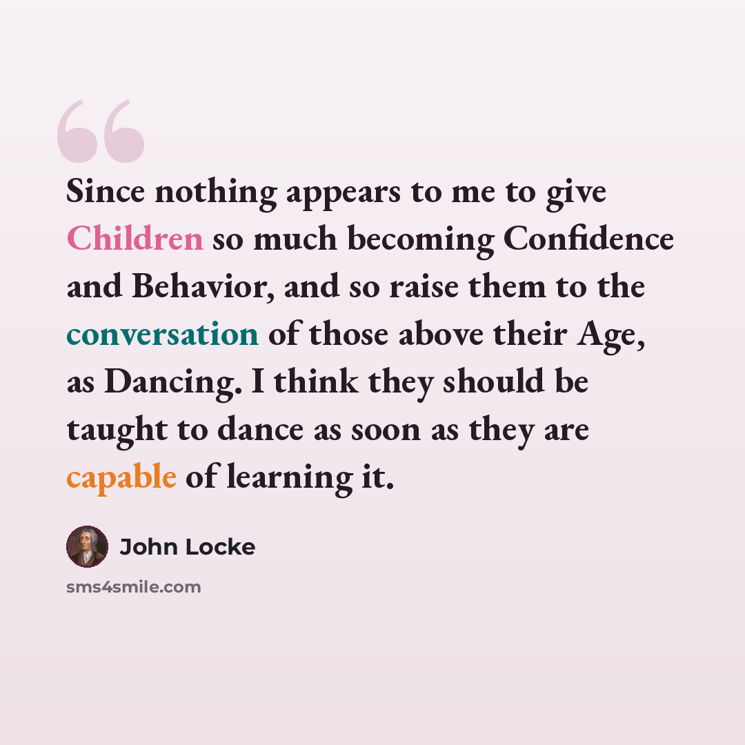 “Since nothing appears to me to give Children so much becoming Confidence and Behavior, and so raise them to the conversation of those above their Age, as Dancing. I think they should be taught to dance as soon as they are capable of learning it.” quote by John Locke