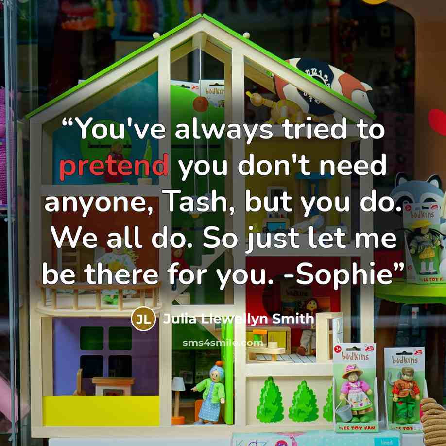 “You've always tried to pretend you don't need anyone, Tash, but you do. We all do. So just let me be there for you. -Sophie” quote by Julia Llewellyn Smith