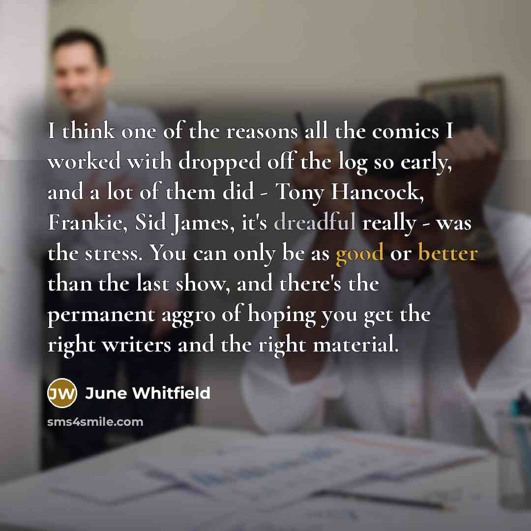 “I think one of the reasons all the comics I worked with dropped off the log so early, and a lot of them did - Tony Hancock, Frankie, Sid James, it's dreadful really - was the stress. You can only be as good or better than the last show, and there's the permanent aggro of hoping you get the right…” quote by June Whitfield