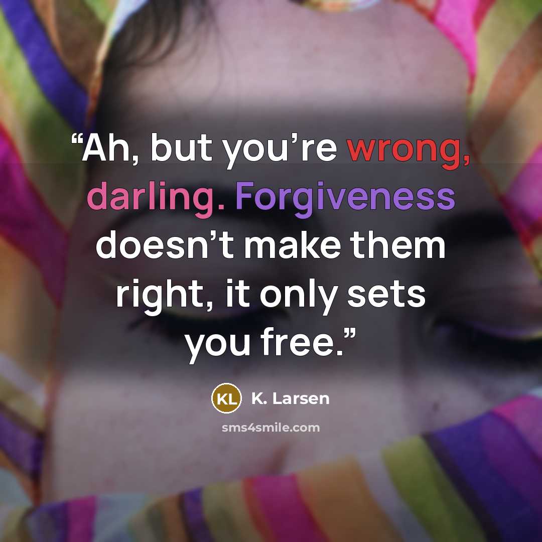 “Ah, but you’re wrong, darling. Forgiveness doesn’t make them right, it only sets you free.” quote by K. Larsen