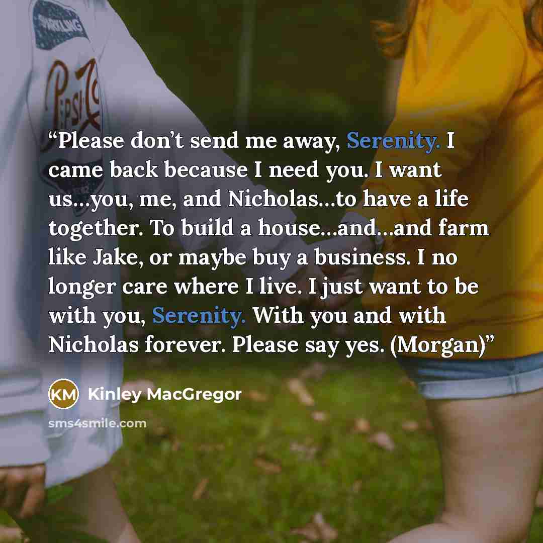 “Please don’t send me away, Serenity. I came back because I need you. I want us…you, me, and Nicholas…to have a life together. To build a house…and…and farm like Jake, or maybe buy a business. I no longer care where I live. I just want to be with you, Serenity. With you and with Nicholas forever…” quote by Kinley MacGregor