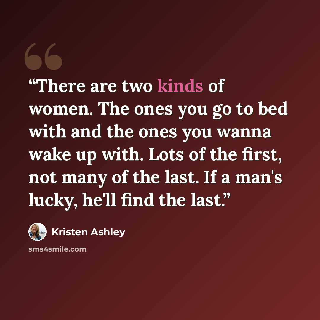 “There are two kinds of women. The ones you go to bed with and the ones you wanna wake up with. Lots of the first, not many of the last. If a man's lucky, he'll find the last.” quote by Kristen Ashley
