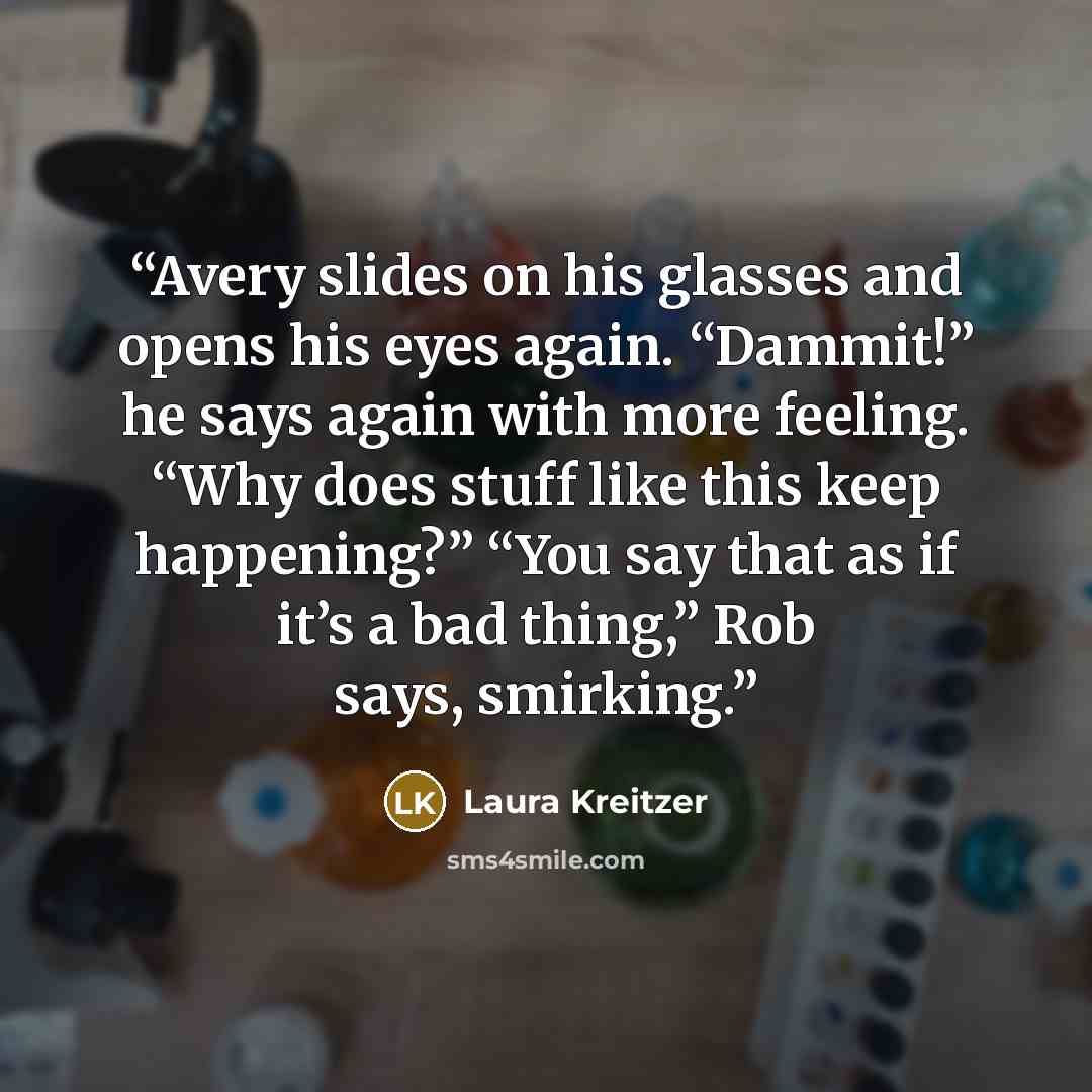 “Avery slides on his glasses and opens his eyes again. “Dammit!” he says again with more feeling. “Why does stuff like this keep happening?” “You say that as if it’s a bad thing,” Rob says, smirking.” quote by Laura Kreitzer
