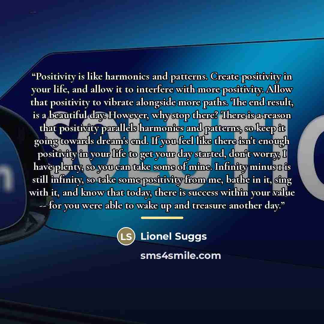 “Positivity is like harmonics and patterns. Create positivity in your life, and allow it to interfere with more positivity. Allow that positivity to vibrate alongside more paths. The end result, is a beautiful day. However, why stop there? There is a reason that positivity parallels harmonics and…” quote by Lionel Suggs