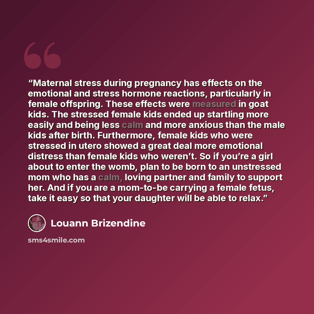 “Maternal stress during pregnancy has effects on the emotional and stress hormone reactions, particularly in female offspring. These effects were measured in goat kids. The stressed female kids ended up startling more easily and being less calm and more anxious than the male kids after birth…” quote by Louann Brizendine