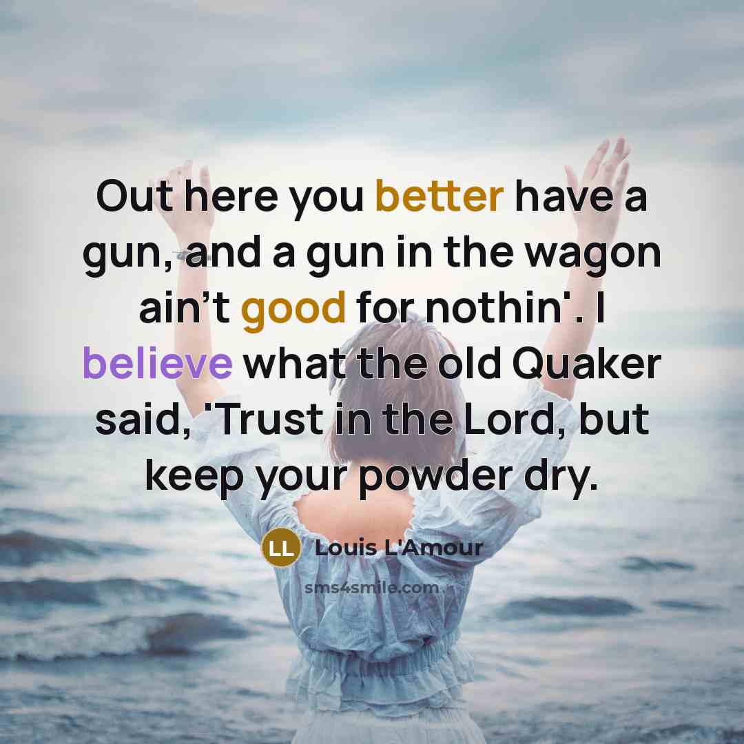 “Out here you better have a gun, and a gun in the wagon ain't good for nothin'. I believe what the old Quaker said, 'Trust in the Lord, but keep your powder dry.” quote by Louis L'Amour