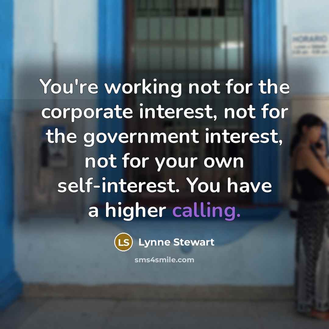 “You're working not for the corporate interest, not for the government interest, not for your own self-interest. You have a higher calling.” quote by Lynne Stewart