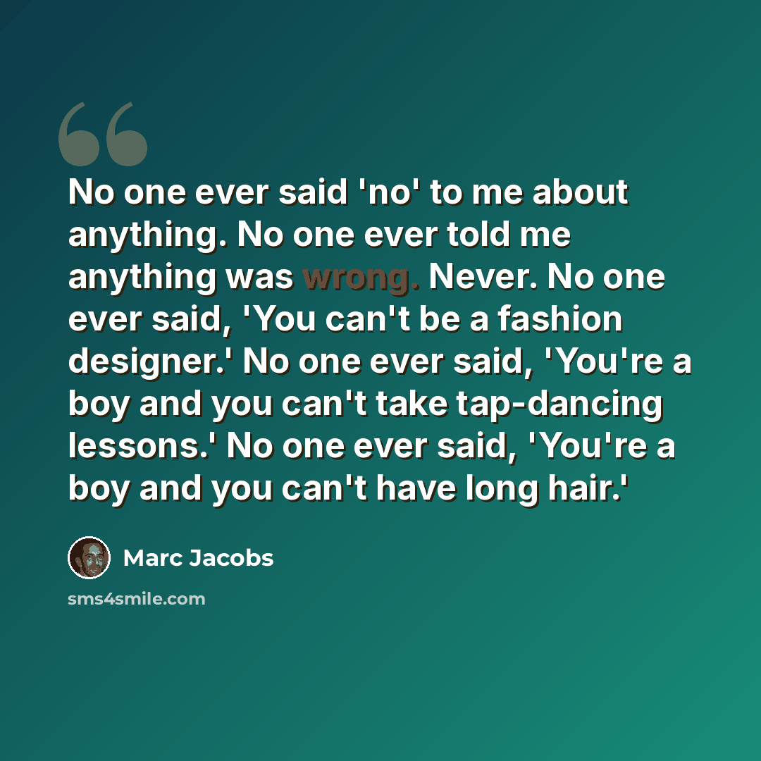 “No one ever said 'no' to me about anything. No one ever told me anything was wrong. Never. No one ever said, 'You can't be a fashion designer.' No one ever said, 'You're a boy and you can't take tap-dancing lessons.' No one ever said, 'You're a boy and you can't have long hair.'” quote by Marc Jacobs
