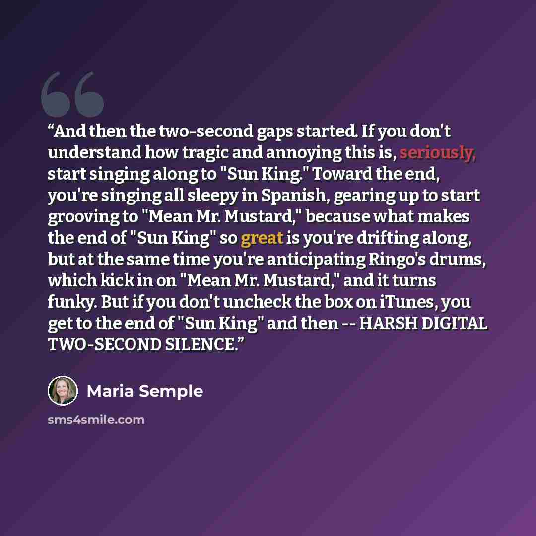 “And then the two-second gaps started. If you don't understand how tragic and annoying this is, seriously, start singing along to "Sun King." Toward the end, you're singing all sleepy in Spanish, gearing up to start grooving to "Mean Mr. Mustard," because what makes the end of "Sun King" so great…” quote by Maria Semple