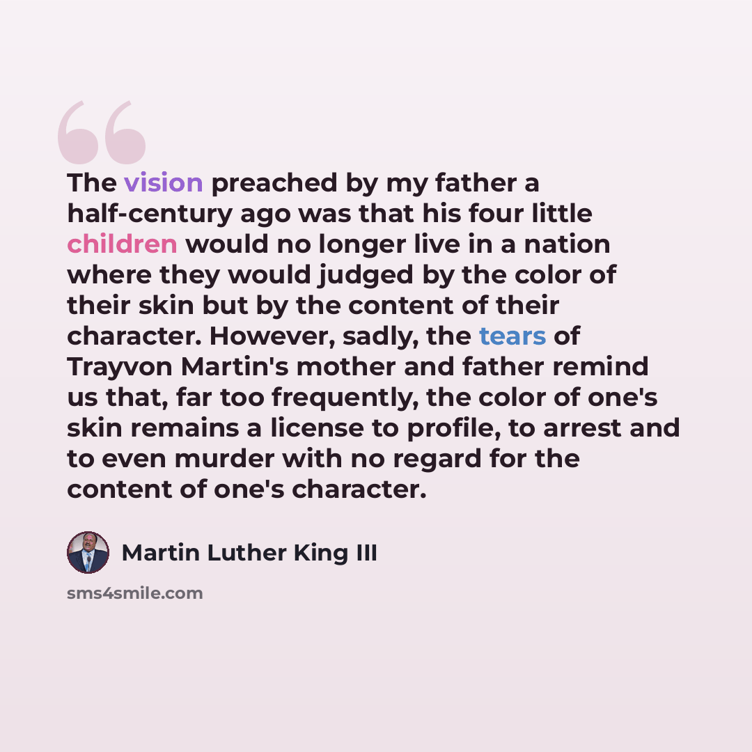 “The vision preached by my father a half-century ago was that his four little children would no longer live in a nation where they would judged by the color of their skin but by the content of their character. However, sadly, the tears of Trayvon Martin's mother and father remind us that, far too…” quote by Martin Luther King III