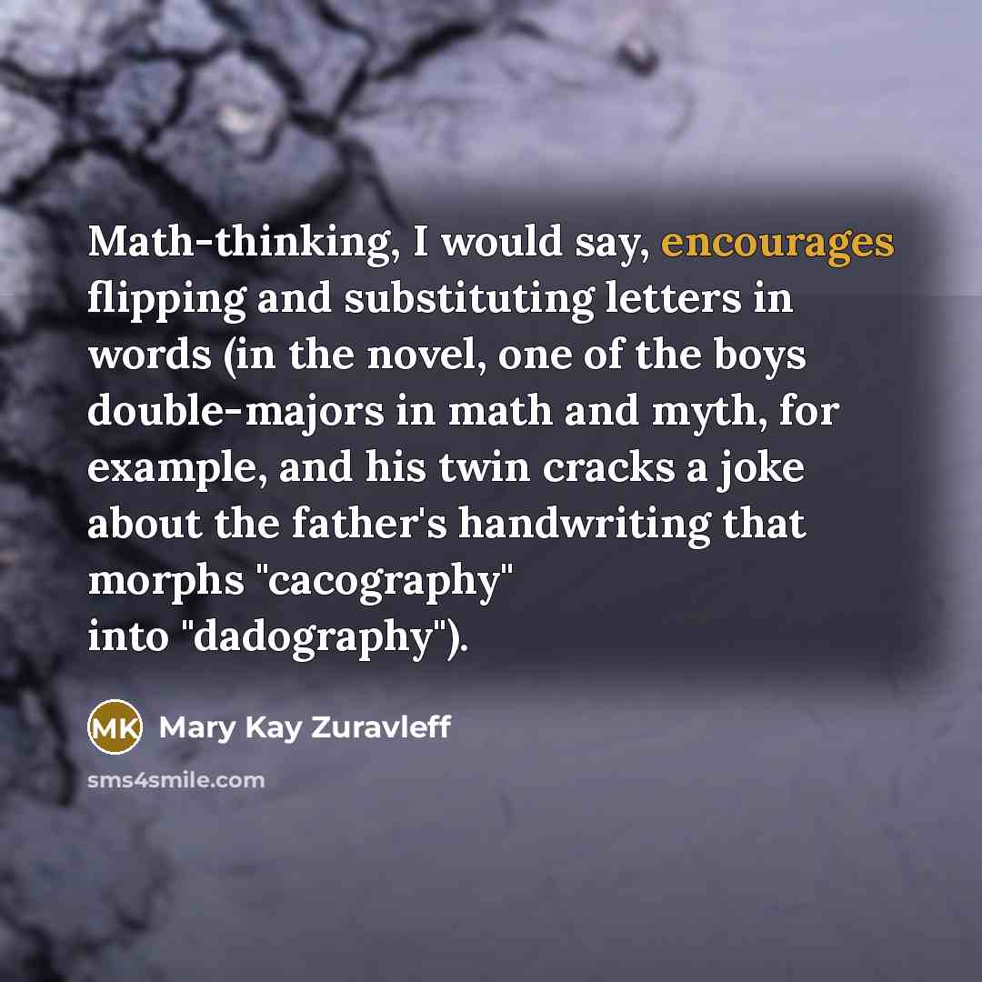 “Math-thinking, I would say, encourages flipping and substituting letters in words (in the novel, one of the boys double-majors in math and myth, for example, and his twin cracks a joke about the father's handwriting that morphs "cacography" into "dadography").” quote by Mary Kay Zuravleff