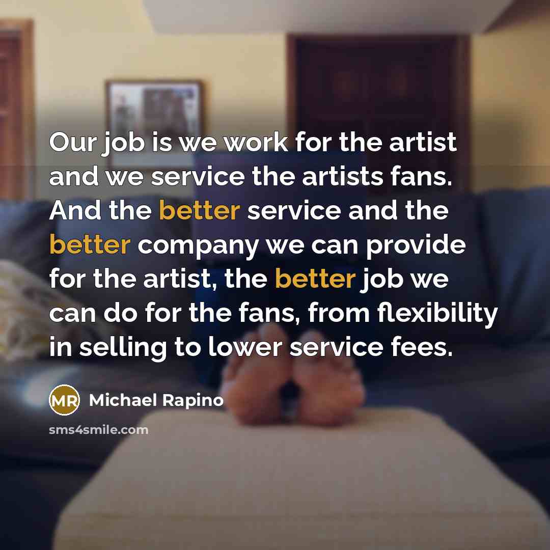 “Our job is we work for the artist and we service the artists fans. And the better service and the better company we can provide for the artist, the better job we can do for the fans, from flexibility in selling to lower service fees.” quote by Michael Rapino