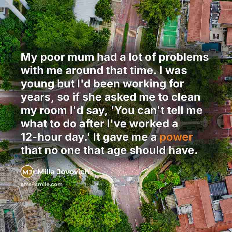 “My poor mum had a lot of problems with me around that time. I was young but I'd been working for years, so if she asked me to clean my room I'd say, 'You can't tell me what to do after I've worked a 12-hour day.' It gave me a power that no one that age should have.” quote by Milla Jovovich