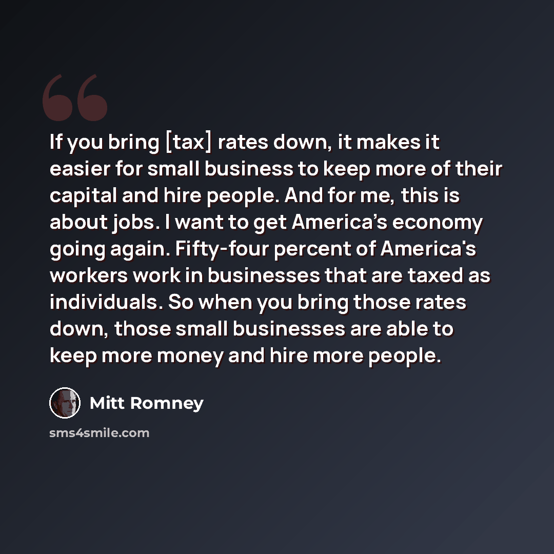“If you bring [tax] rates down, it makes it easier for small business to keep more of their capital and hire people. And for me, this is about jobs. I want to get America's economy going again. Fifty-four percent of America's workers work in businesses that are taxed as individuals. So when you…” quote by Mitt Romney