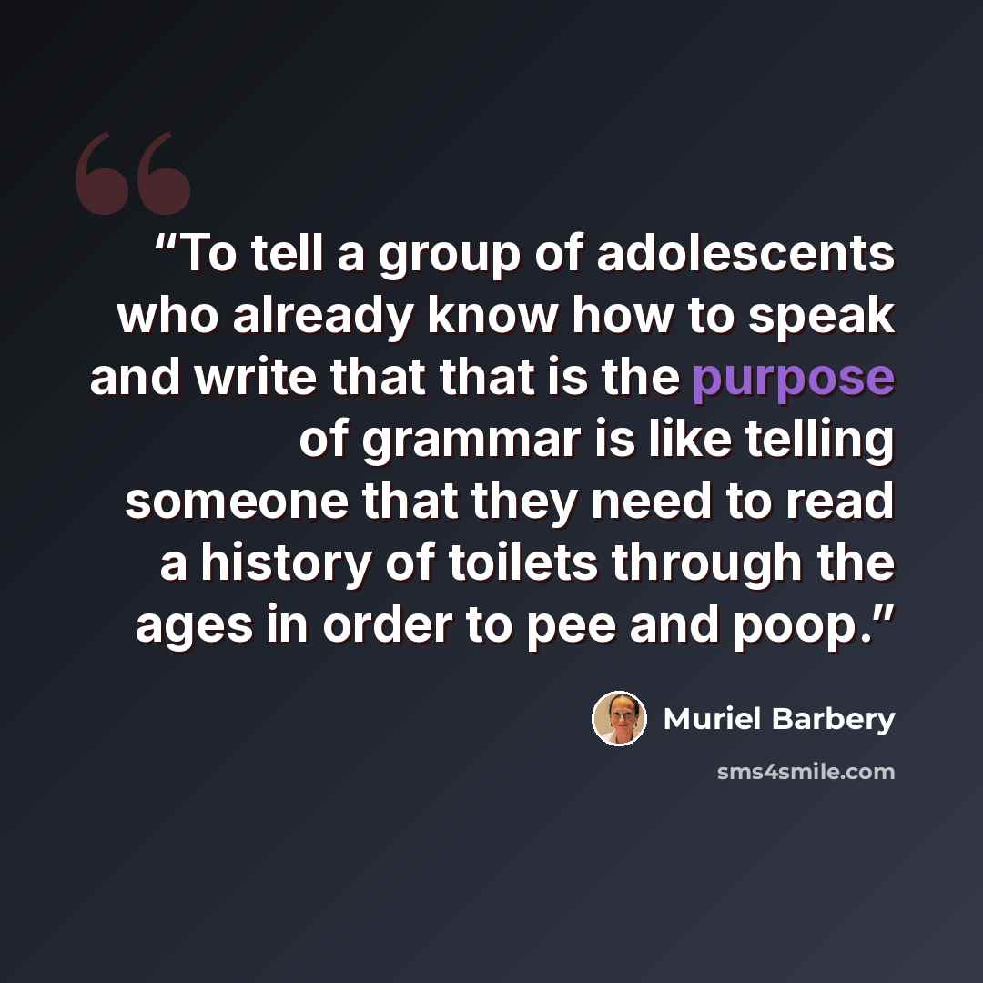 “To tell a group of adolescents who already know how to speak and write that that is the purpose of grammar is like telling someone that they need to read a history of toilets through the ages in order to pee and poop.” quote by Muriel Barbery