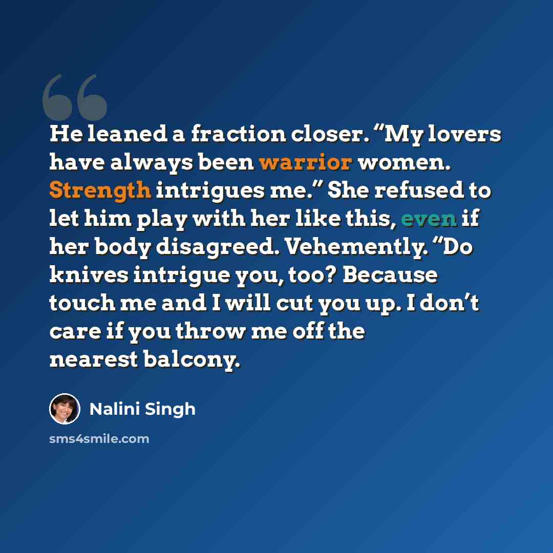 “He leaned a fraction closer. “My lovers have always been warrior women. Strength intrigues me.” She refused to let him play with her like this, even if her body disagreed. Vehemently. “Do knives intrigue you, too? Because touch me and I will cut you up. I don’t care if you throw me off the nearest…” quote by Nalini Singh