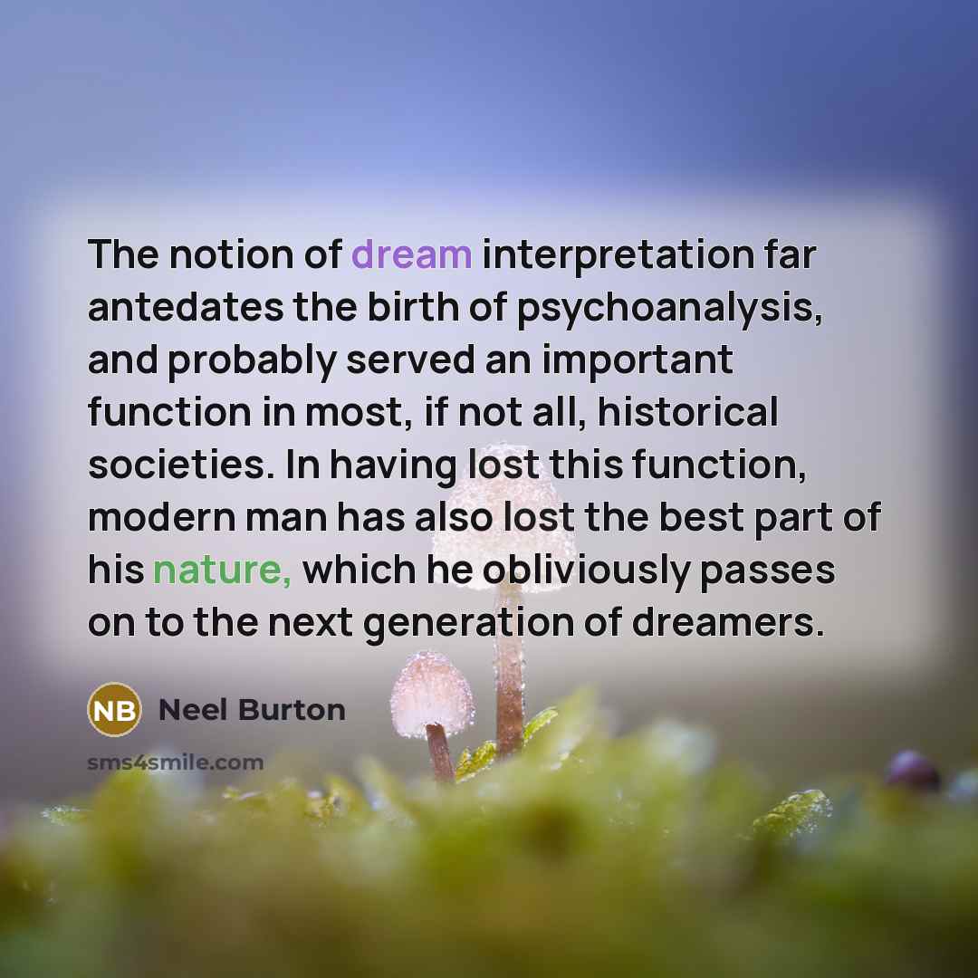 “The notion of dream interpretation far antedates the birth of psychoanalysis, and probably served an important function in most, if not all, historical societies. In having lost this function, modern man has also lost the best part of his nature, which he obliviously passes on to the next…” quote by Neel Burton