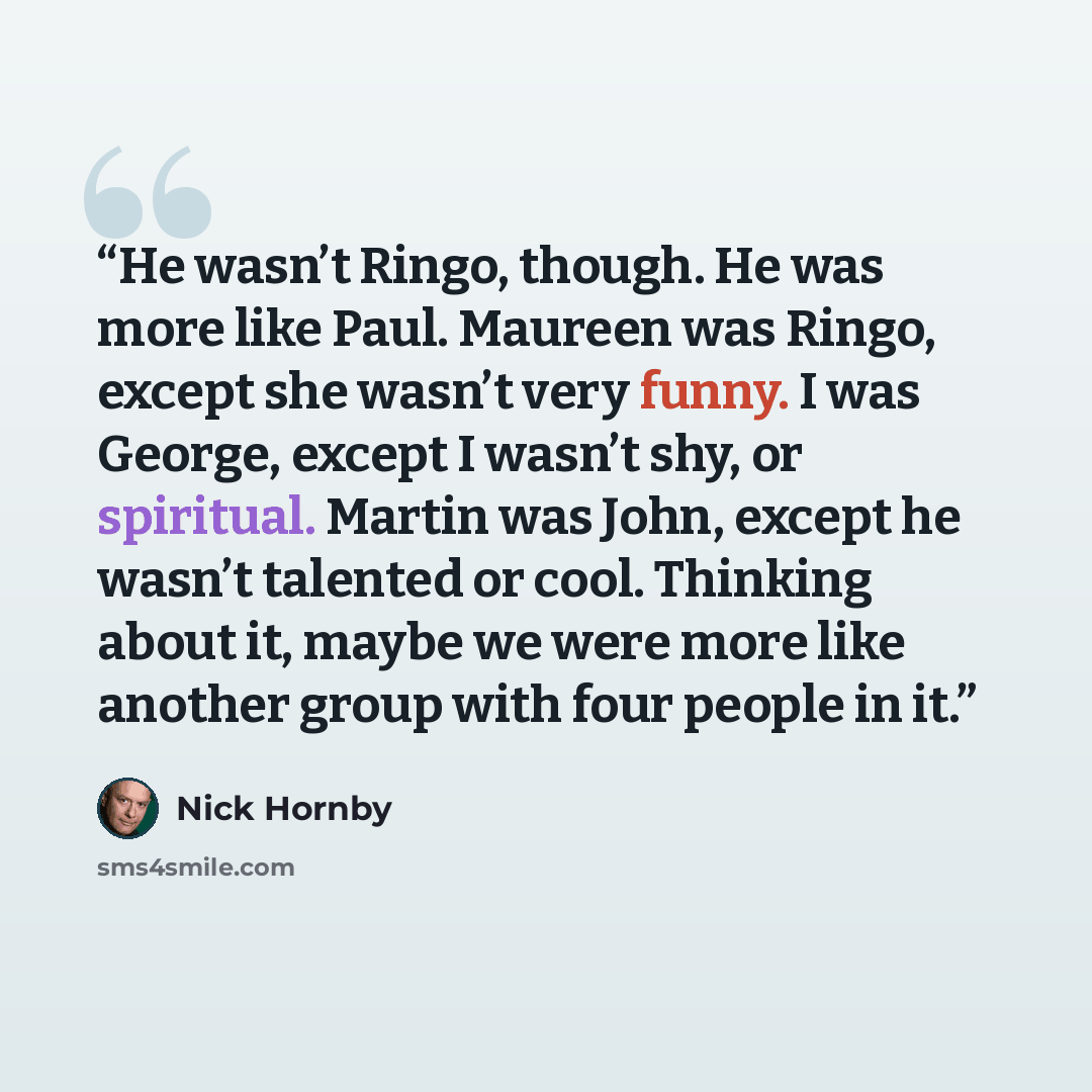 “He wasn’t Ringo, though. He was more like Paul. Maureen was Ringo, except she wasn’t very funny. I was George, except I wasn’t shy, or spiritual. Martin was John, except he wasn’t talented or cool. Thinking about it, maybe we were more like another group with four people in it.” quote by Nick Hornby