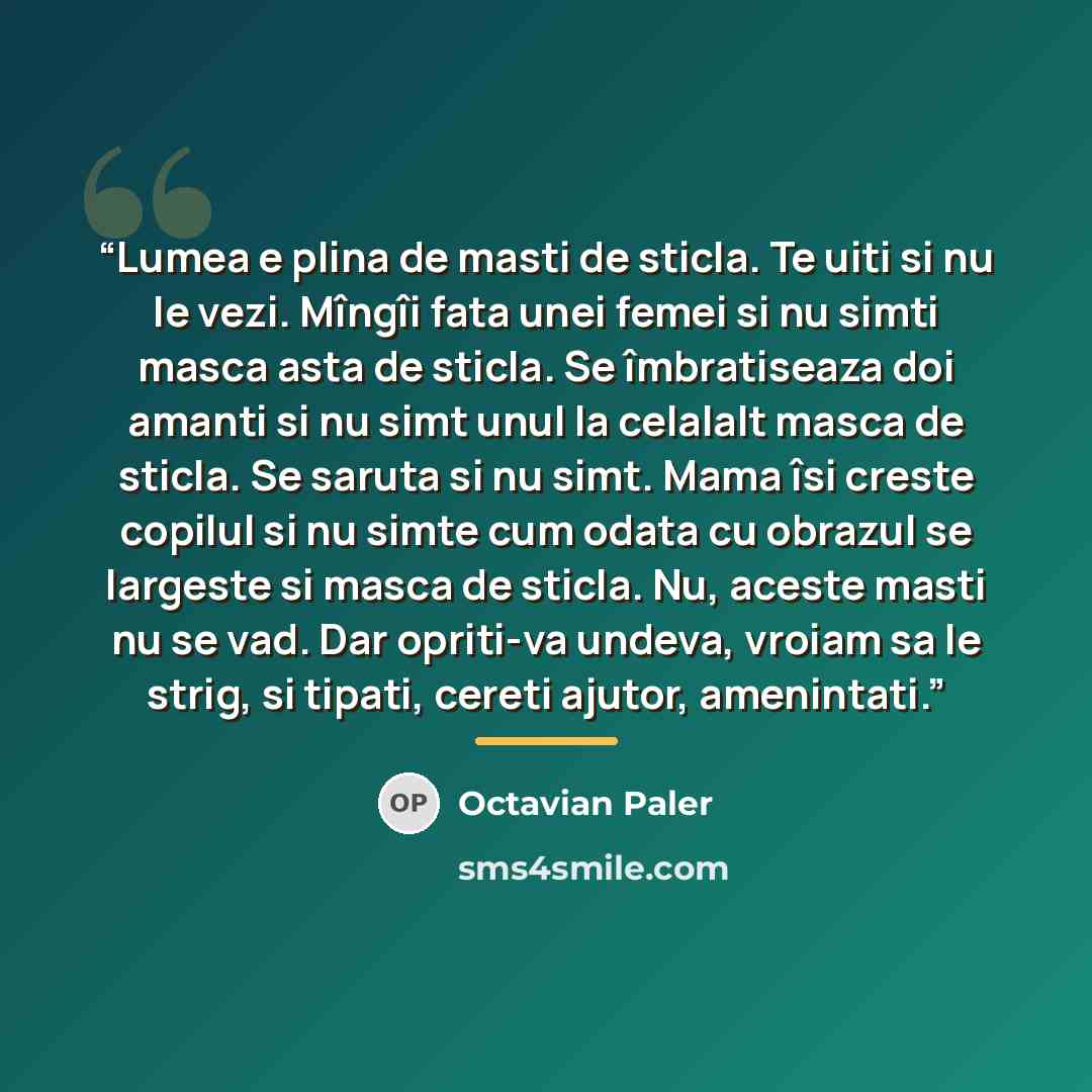 “Lumea e plina de masti de sticla. Te uiti si nu le vezi. Mîngîi fata unei femei si nu simti masca asta de sticla. Se îmbratiseaza doi amanti si nu simt unul la celalalt masca de sticla. Se saruta si nu simt. Mama îsi creste copilul si nu simte cum odata cu obrazul se largeste si masca de sticla…” quote by Octavian Paler
