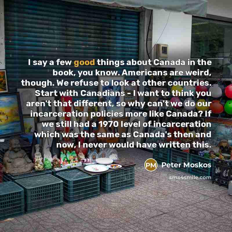 “I say a few good things about Canada in the book, you know. Americans are weird, though. We refuse to look at other countries. Start with Canadians - I want to think you aren't that different, so why can't we do our incarceration policies more like Canada? If we still had a 1970 level of…” quote by Peter Moskos
