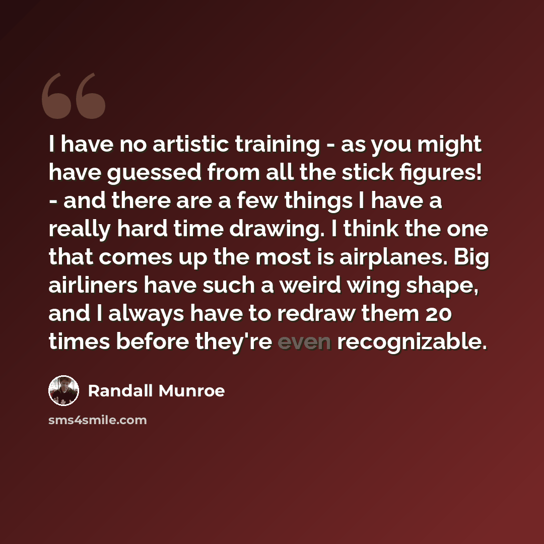 “I have no artistic training - as you might have guessed from all the stick figures! - and there are a few things I have a really hard time drawing. I think the one that comes up the most is airplanes. Big airliners have such a weird wing shape, and I always have to redraw them 20 times before…” quote by Randall Munroe