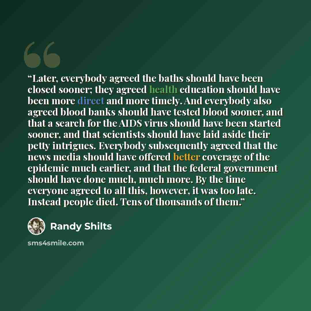 “Later, everybody agreed the baths should have been closed sooner; they agreed health education should have been more direct and more timely. And everybody also agreed blood banks should have tested blood sooner, and that a search for the AIDS virus should have been started sooner, and that…” quote by Randy Shilts