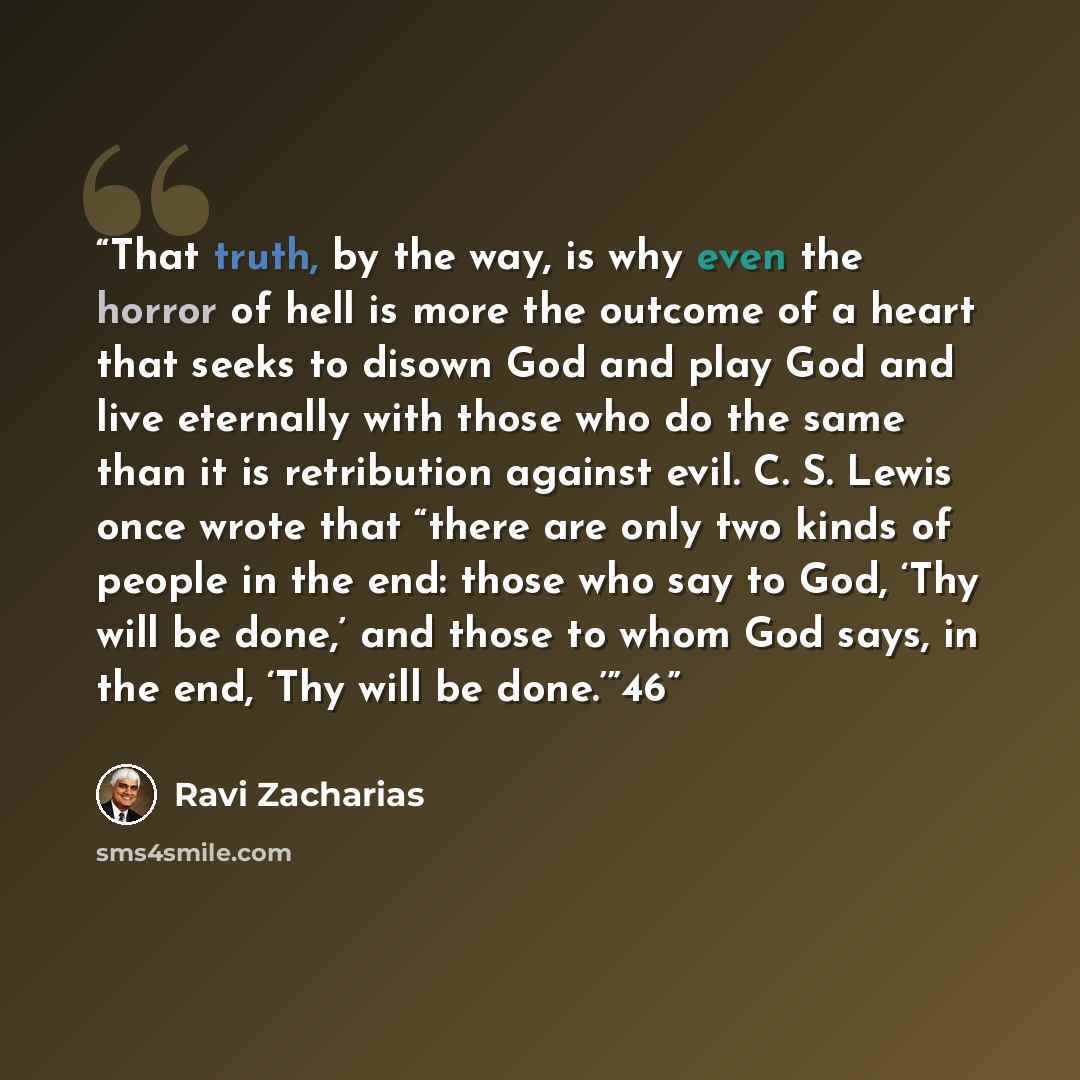 “That truth, by the way, is why even the horror of hell is more the outcome of a heart that seeks to disown God and play God and live eternally with those who do the same than it is retribution against evil. C. S. Lewis once wrote that “there are only two kinds of people in the end: those who say…” quote by Ravi Zacharias