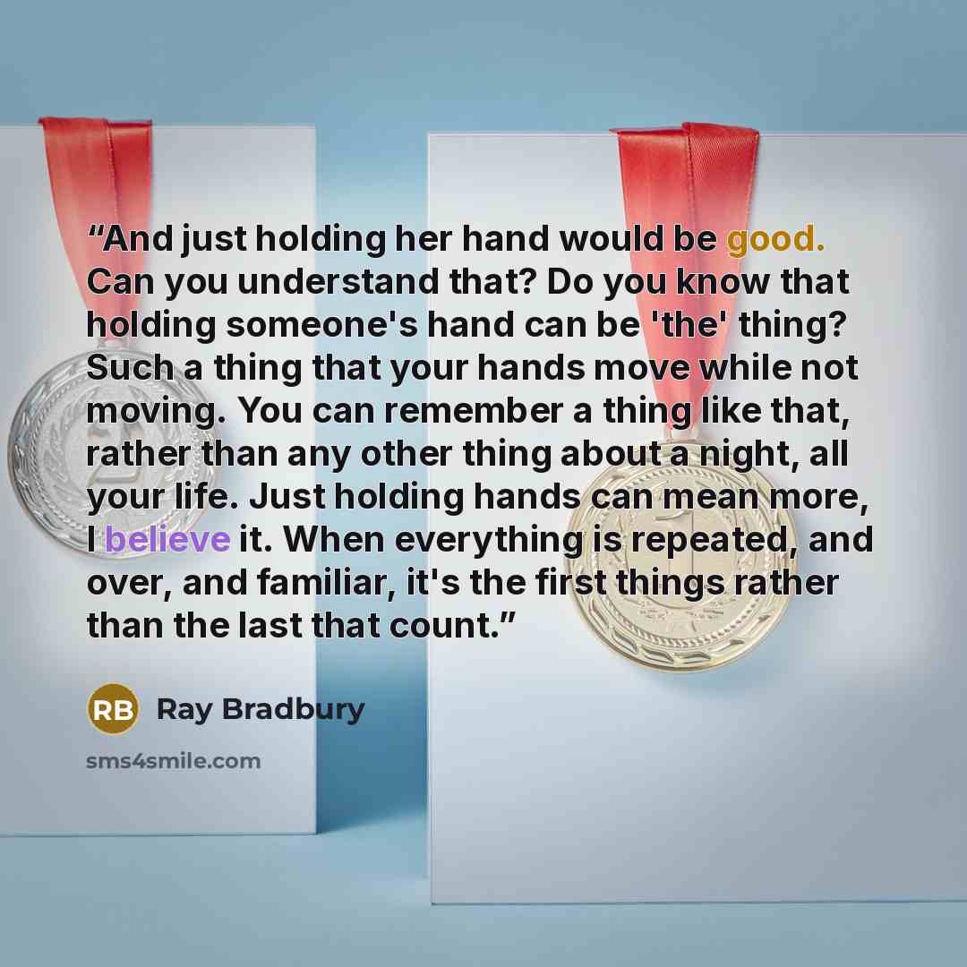 “And just holding her hand would be good. Can you understand that? Do you know that holding someone's hand can be 'the' thing? Such a thing that your hands move while not moving. You can remember a thing like that, rather than any other thing about a night, all your life. Just holding hands can…” quote by Ray Bradbury