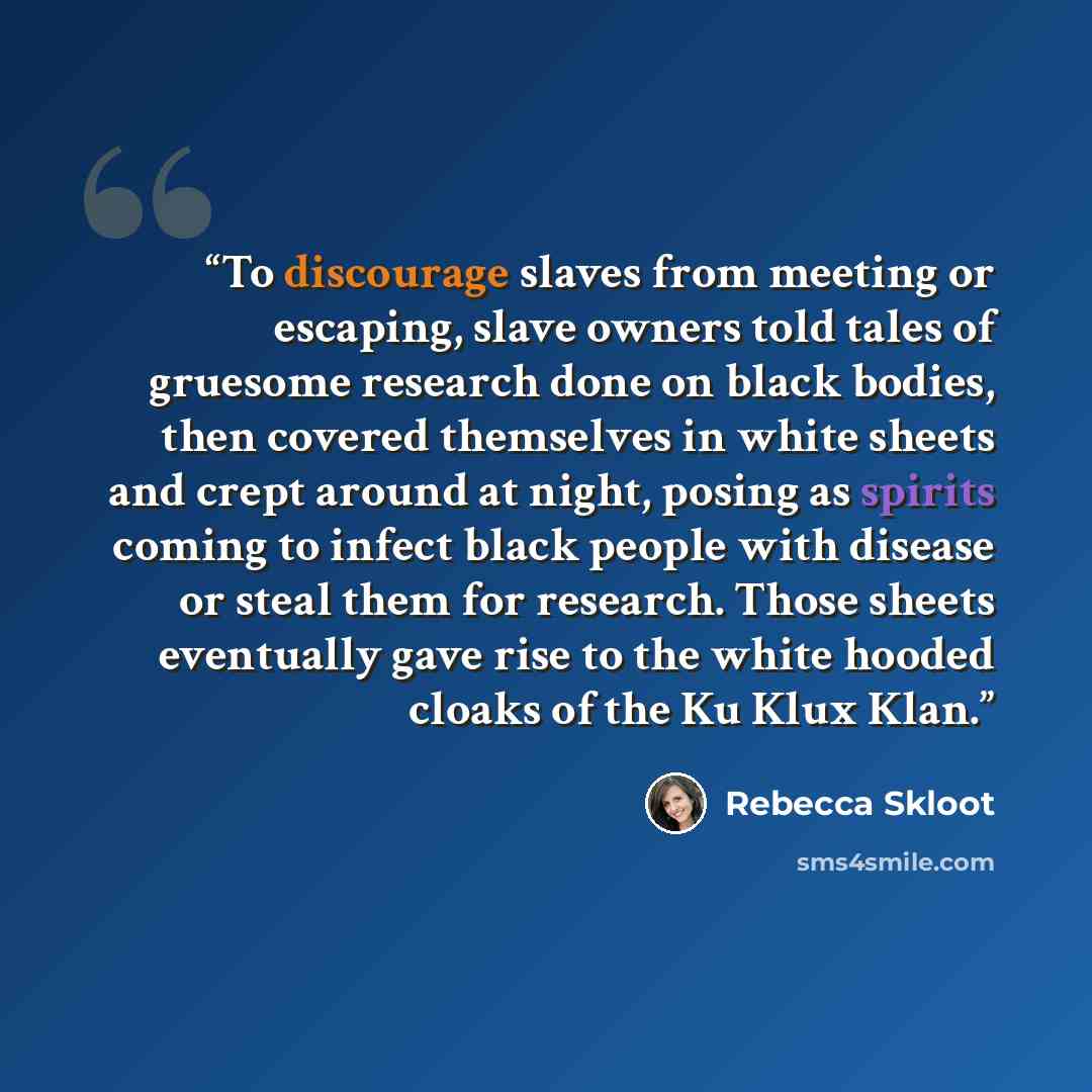 “To discourage slaves from meeting or escaping, slave owners told tales of gruesome research done on black bodies, then covered themselves in white sheets and crept around at night, posing as spirits coming to infect black people with disease or steal them for research. Those sheets eventually gave…” quote by Rebecca Skloot