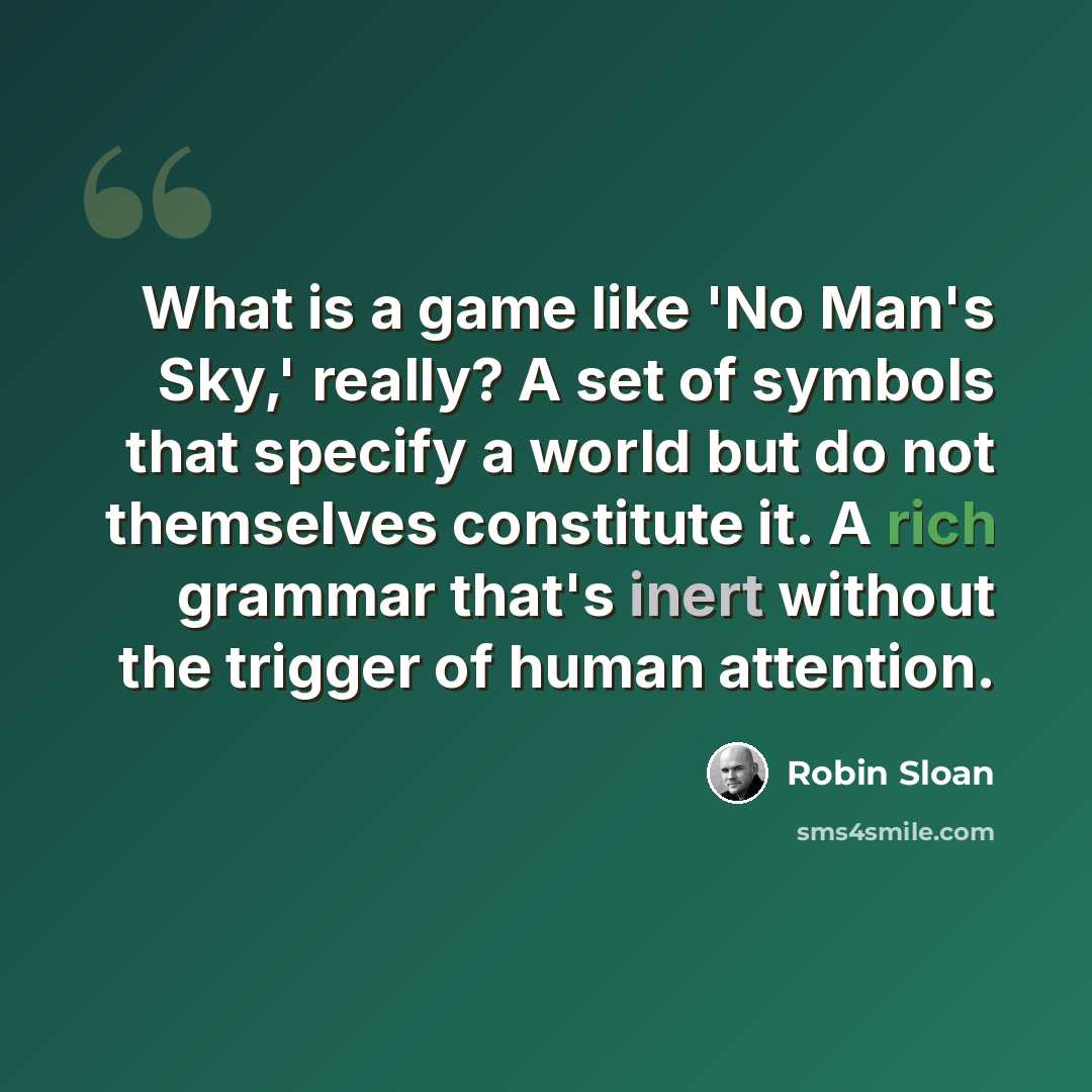 “What is a game like 'No Man's Sky,' really? A set of symbols that specify a world but do not themselves constitute it. A rich grammar that's inert without the trigger of human attention.” quote by Robin Sloan