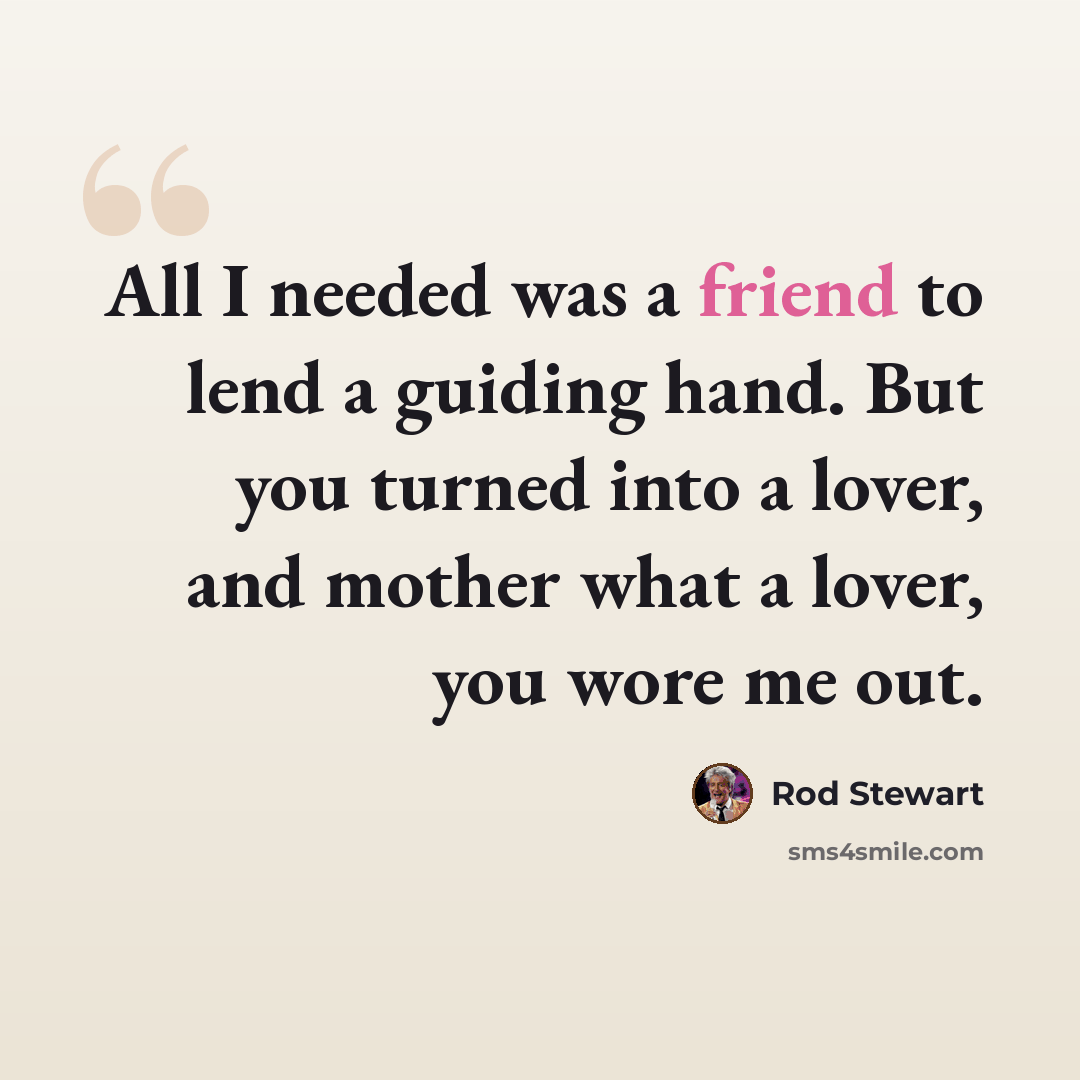 “All I needed was a friend to lend a guiding hand. But you turned into a lover, and mother what a lover, you wore me out.” quote by Rod Stewart