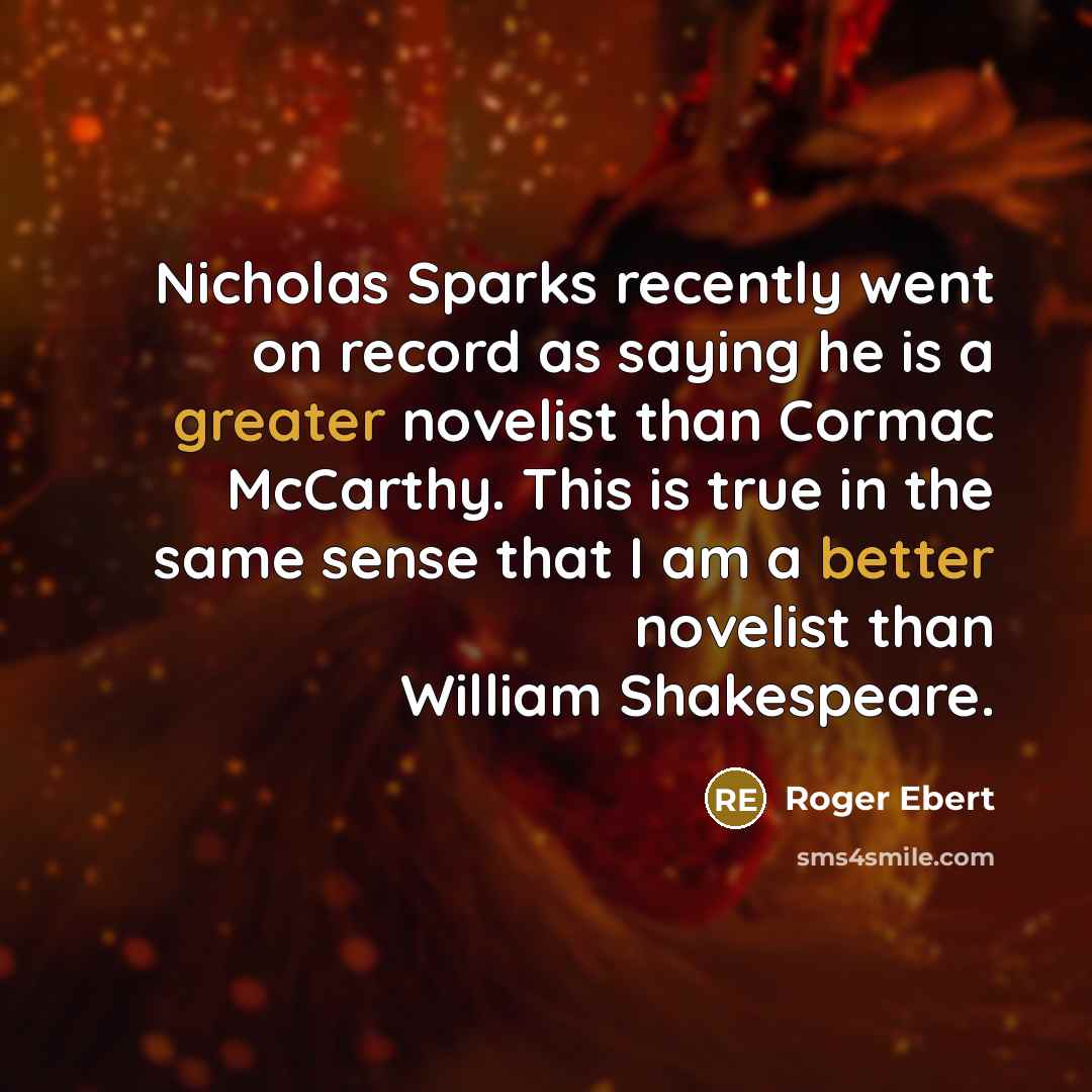 “Nicholas Sparks recently went on record as saying he is a greater novelist than Cormac McCarthy. This is true in the same sense that I am a better novelist than William Shakespeare.” quote by Roger Ebert