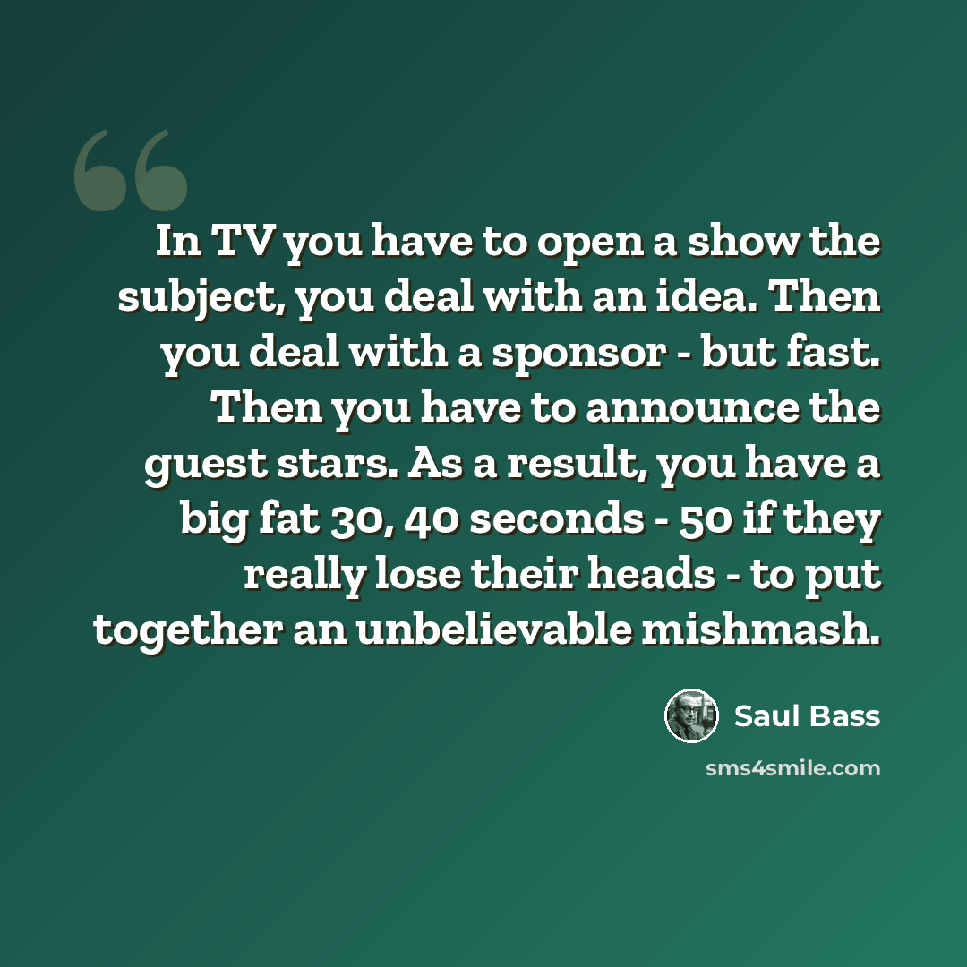 “In TV you have to open a show the subject, you deal with an idea. Then you deal with a sponsor - but fast. Then you have to announce the guest stars. As a result, you have a big fat 30, 40 seconds - 50 if they really lose their heads - to put together an unbelievable mishmash.” quote by Saul Bass