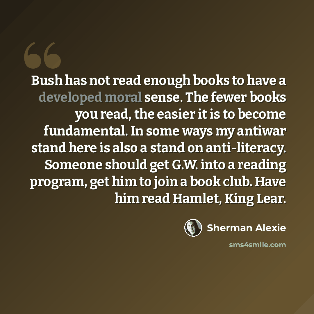 “Bush has not read enough books to have a developed moral sense. The fewer books you read, the easier it is to become fundamental. In some ways my antiwar stand here is also a stand on anti-literacy. Someone should get G.W. into a reading program, get him to join a book club. Have him read Hamlet…” quote by Sherman Alexie