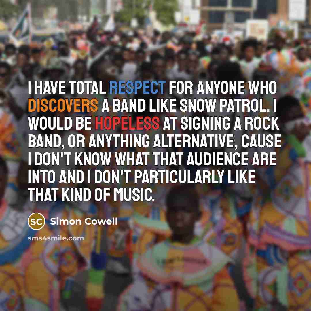 “I have total respect for anyone who discovers a band like Snow Patrol. I would be hopeless at signing a rock band, or anything alternative, cause I don't know what that audience are into and I don't particularly like that kind of music.” quote by Simon Cowell