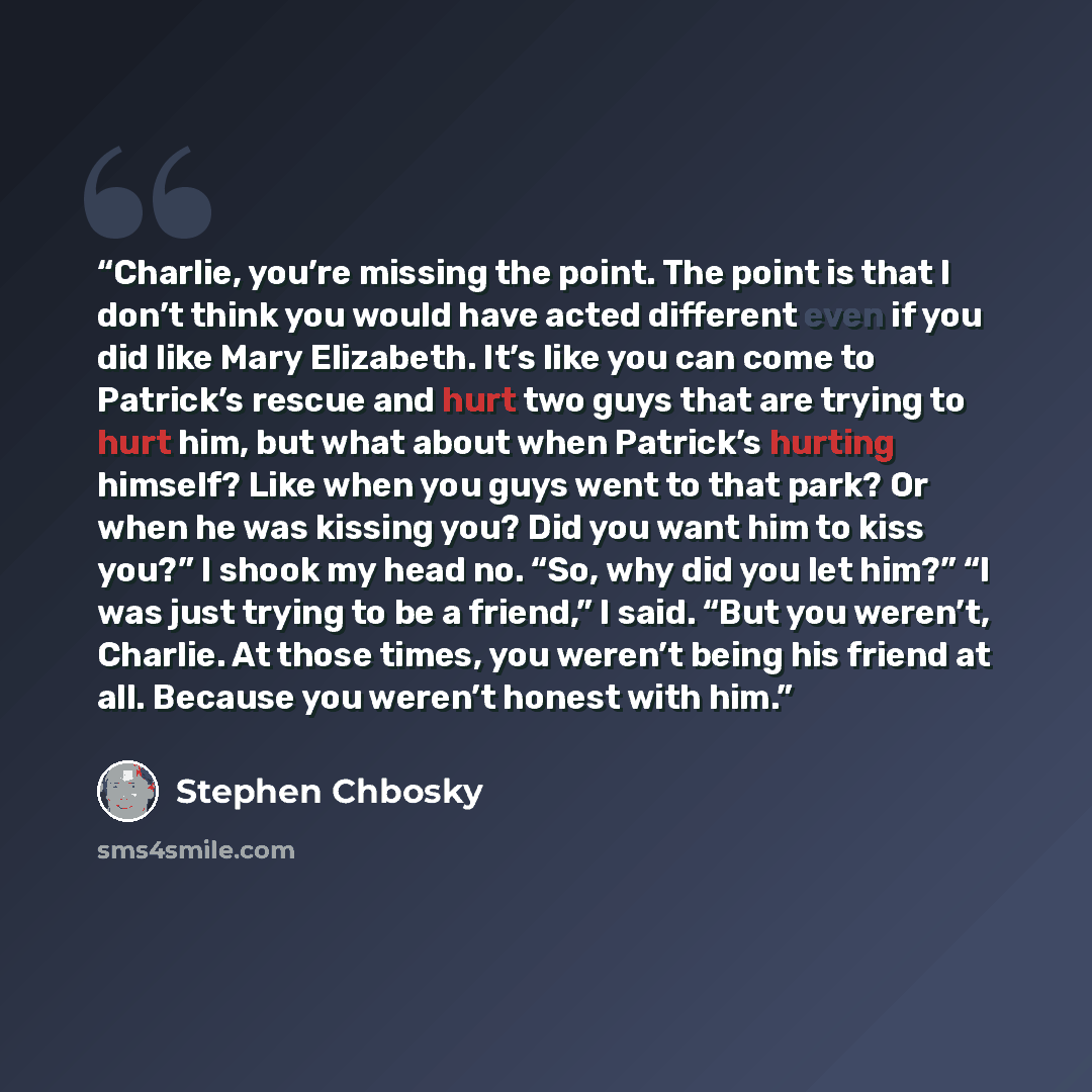 “Charlie, you’re missing the point. The point is that I don’t think you would have acted different even if you did like Mary Elizabeth. It’s like you can come to Patrick’s rescue and hurt two guys that are trying to hurt him, but what about when Patrick’s hurting himself? Like when you guys went to…” quote by Stephen Chbosky