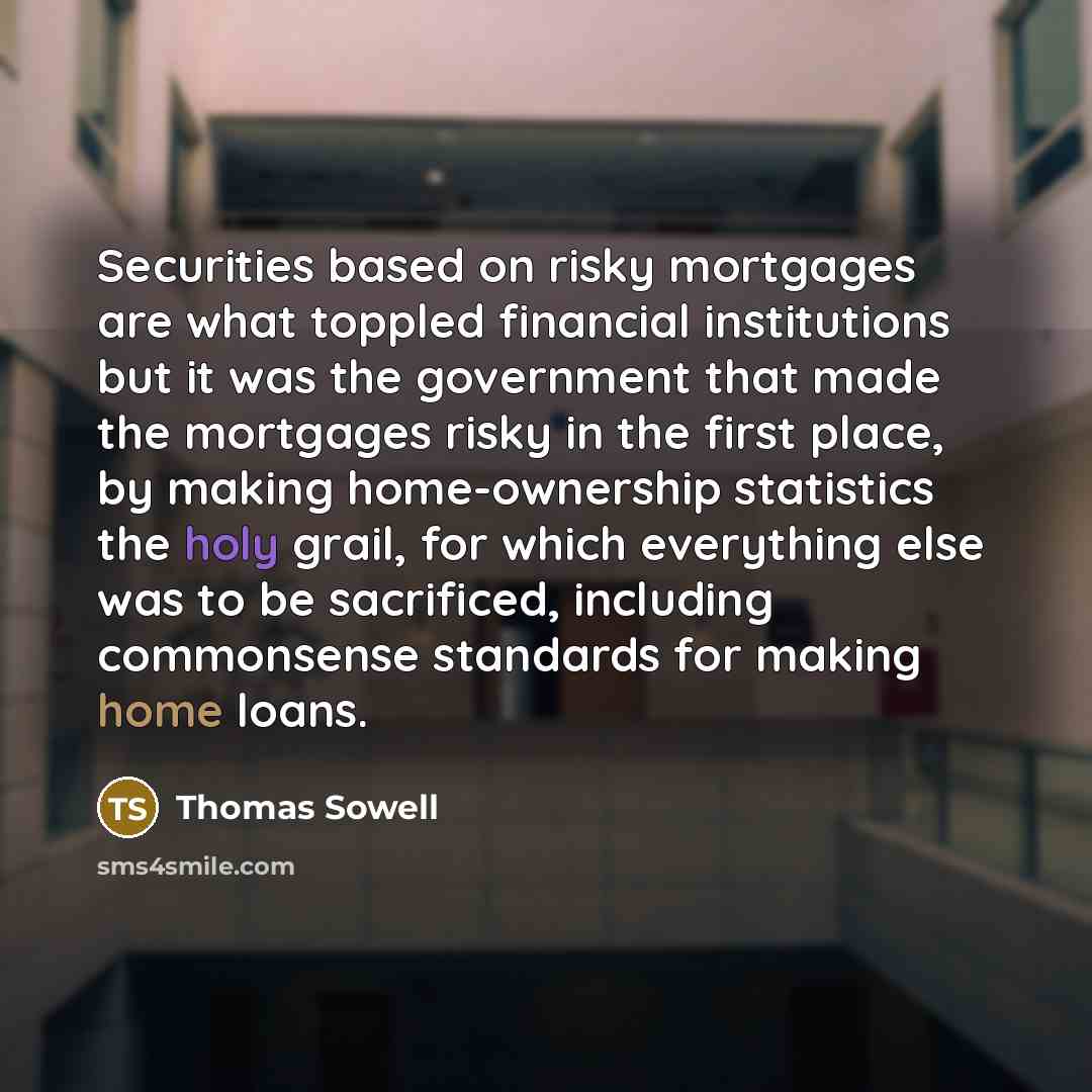 “Securities based on risky mortgages are what toppled financial institutions but it was the government that made the mortgages risky in the first place, by making home-ownership statistics the holy grail, for which everything else was to be sacrificed, including commonsense standards for making…” quote by Thomas Sowell