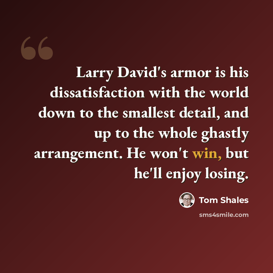 “Larry David's armor is his dissatisfaction with the world down to the smallest detail, and up to the whole ghastly arrangement. He won't win, but he'll enjoy losing.” quote by Tom Shales