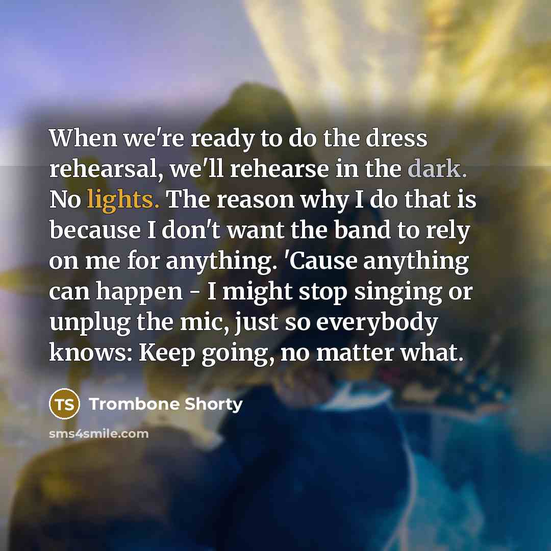 “When we're ready to do the dress rehearsal, we'll rehearse in the dark. No lights. The reason why I do that is because I don't want the band to rely on me for anything. 'Cause anything can happen - I might stop singing or unplug the mic, just so everybody knows: Keep going, no matter what.” quote by Trombone Shorty