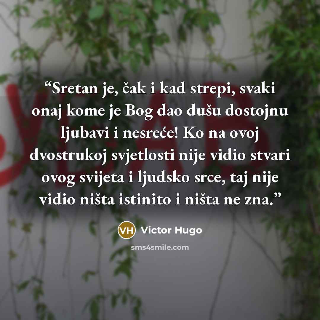 “Sretan je, čak i kad strepi, svaki onaj kome je Bog dao dušu dostojnu ljubavi i nesreće! Ko na ovoj dvostrukoj svjetlosti nije vidio stvari ovog svijeta i ljudsko srce, taj nije vidio ništa istinito i ništa ne zna.” quote by Victor Hugo