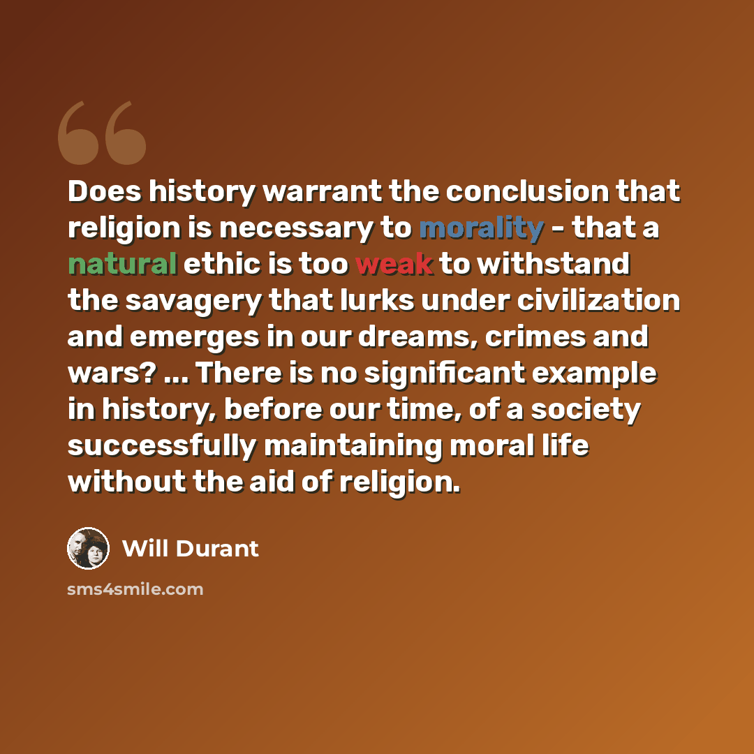 “Does history warrant the conclusion that religion is necessary to morality - that a natural ethic is too weak to withstand the savagery that lurks under civilization and emerges in our dreams, crimes and wars? ... There is no significant example in history, before our time, of a society…” quote by Will Durant